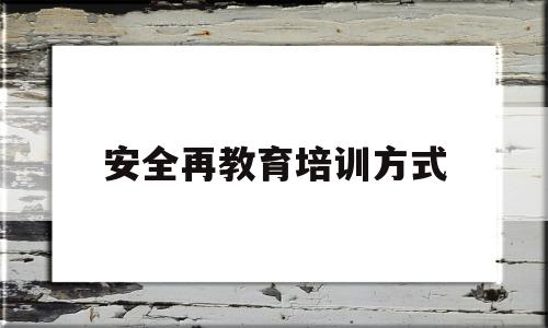 安全再教育培训方式(安全教育培训方式怎么填写才正确)