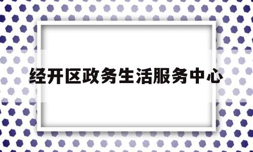 经开区政务生活服务中心(经开区政务生活服务中心电话)