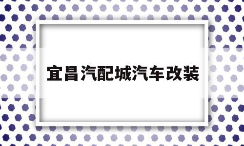 宜昌汽配城汽车改装(宜昌市汽车装饰配件批发市场)