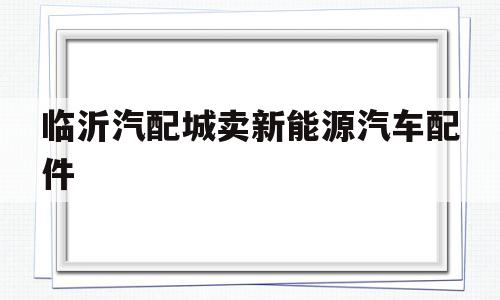 临沂汽配城卖新能源汽车配件(临沂汽配城大众汽车配件的电话)