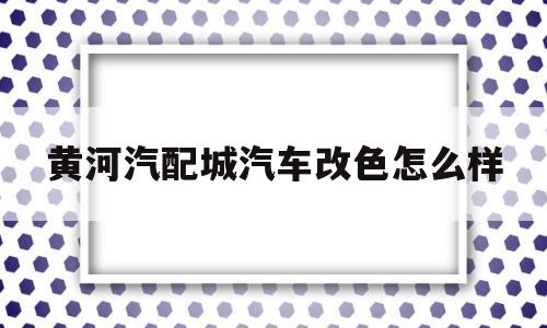 黄河汽配城汽车改色怎么样(黄河汽配城汽车改色怎么样呀)