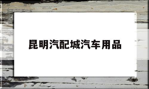 昆明汽配城汽车用品(万国汽配城汽车用品市场)