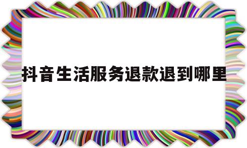 抖音生活服务退款退到哪里(抖音的申请退款在哪里)