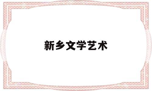 新乡文学艺术(新乡市文化艺术学校怎么样)