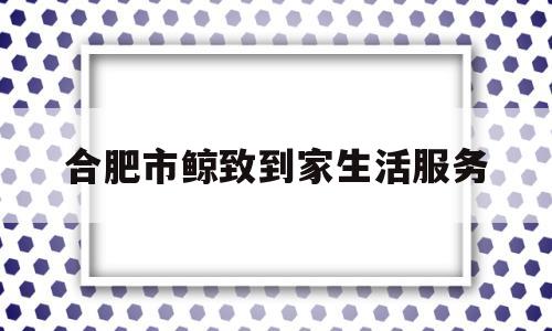 合肥市鲸致到家生活服务(青岛鲸致到家生活服务预约电话)