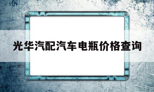 光华汽配汽车电瓶价格查询(光华汽配汽车电瓶价格查询官网)