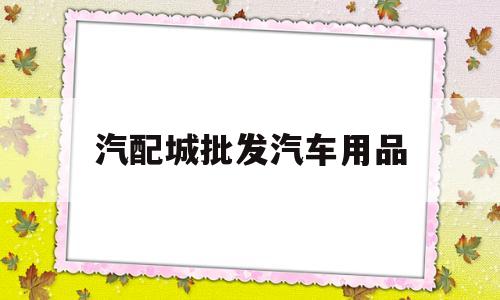 汽配城批发汽车用品(汽配城批发汽车用品在哪里)