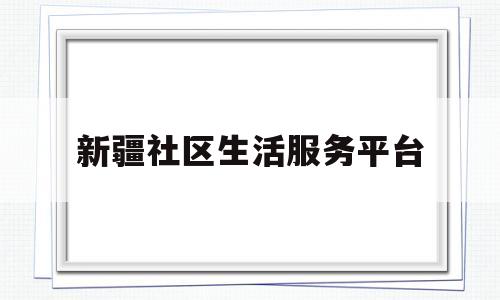 新疆社区生活服务平台(新疆社区生活服务平台官网)