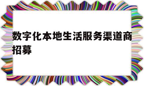 数字化本地生活服务渠道商招募(数字化本地生活服务渠道商招募活动)