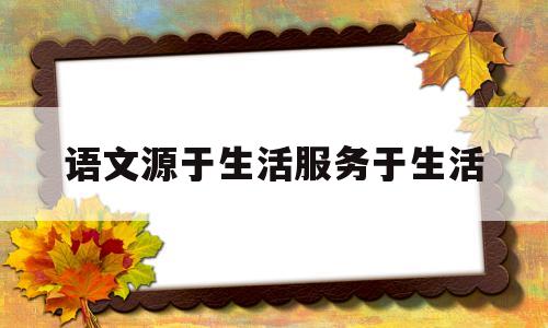 语文源于生活服务于生活(语文源于生活作文)