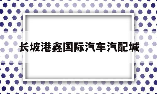 长坡港鑫国际汽车汽配城(长坡港鑫国际汽车汽配城怎么样)