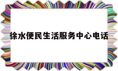 徐水便民生活服务中心电话(徐水便民生活服务中心电话是多少)