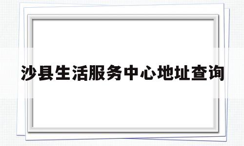 沙县生活服务中心地址查询(沙县生活服务中心地址查询电话号码)