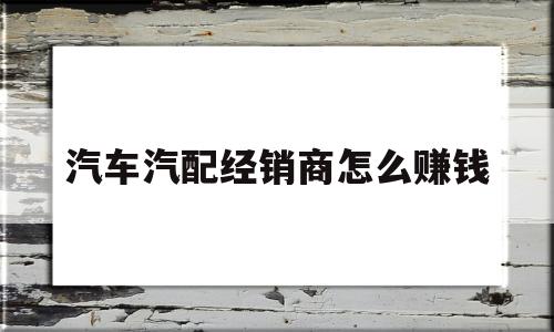 汽车汽配经销商怎么赚钱(汽车汽配经销商怎么赚钱的)