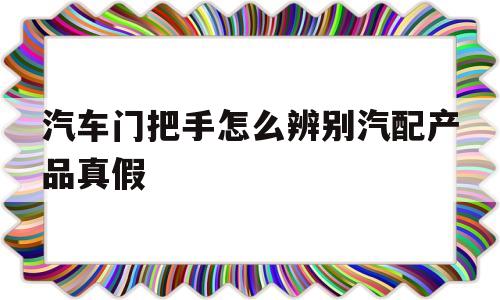 汽车门把手怎么辨别汽配产品真假的简单介绍