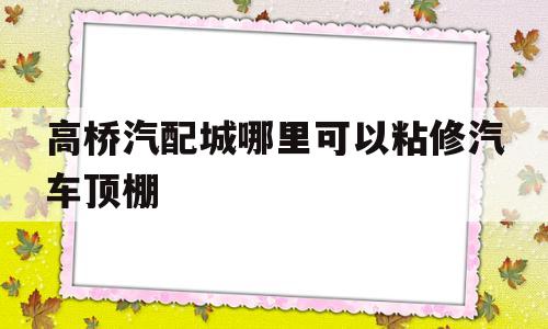 高桥汽配城哪里可以粘修汽车顶棚(高桥汽配城哪里可以粘修汽车顶棚的地方)