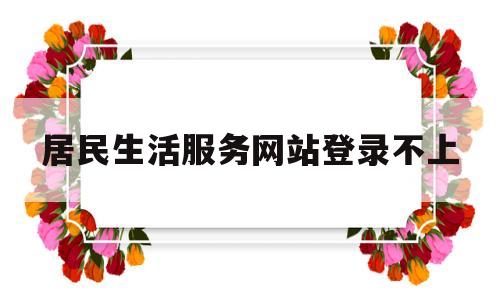 居民生活服务网站登录不上(居民生活服务网站登录不上怎么回事)