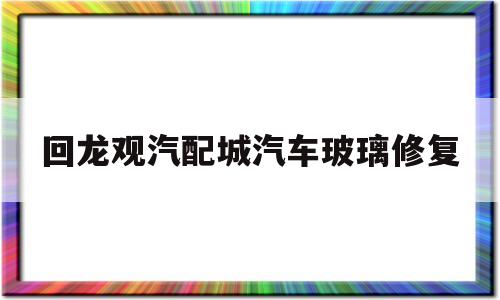 回龙观汽配城汽车玻璃修复(北京汽车玻璃修复店地址)