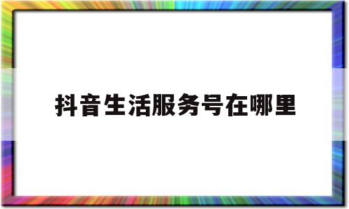 抖音生活服务号在哪里(抖音生活服务是什么意思)