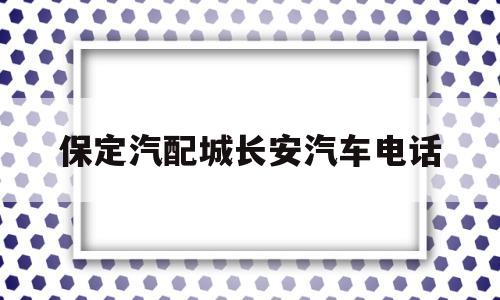 保定汽配城长安汽车电话(河北保定长安汽车有限公司地址)