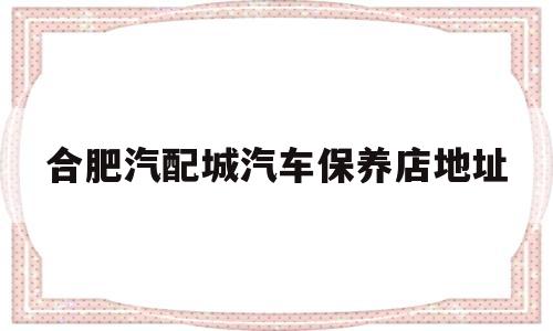 合肥汽配城汽车保养店地址(合肥汽配城汽车保养店地址查询)