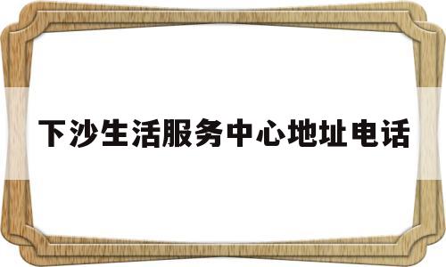 下沙生活服务中心地址电话(下沙生活服务中心地址电话是多少)