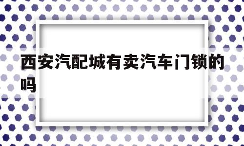 关于西安汽配城有卖汽车门锁的吗的信息