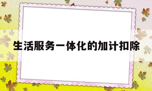 生活服务一体化的加计扣除(生活服务加计扣除最新政策2022)