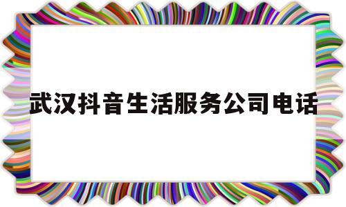 武汉抖音生活服务公司电话(武汉抖音生活服务公司电话地址)