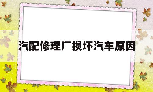 汽配修理厂损坏汽车原因(修配厂把车修坏了怎么投诉)