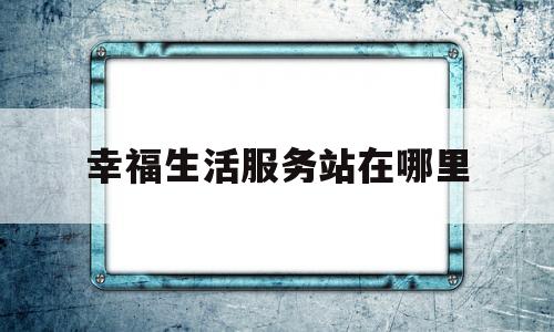 幸福生活服务站在哪里(幸福生活信息科技有限公司)