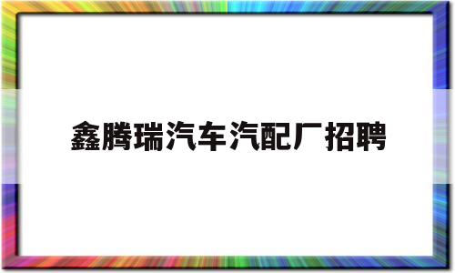 鑫腾瑞汽车汽配厂招聘(鑫腾瑞汽车汽配厂招聘电话)