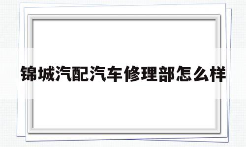 锦城汽配汽车修理部怎么样(锦城汽配汽车修理部怎么样啊)