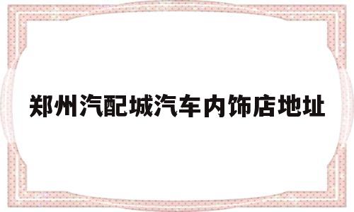 郑州汽配城汽车内饰店地址(郑州汽配城汽车内饰店地址查询)