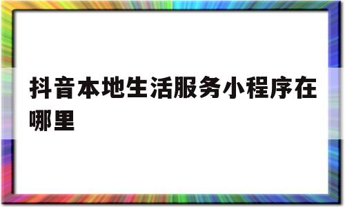 抖音本地生活服务小程序在哪里(抖音本地生活服务小程序在哪里打开)