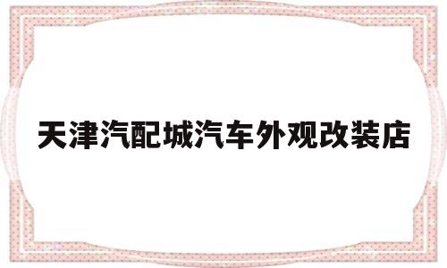 天津汽配城汽车外观改装店(天津汽配城汽车外观改装店地址)