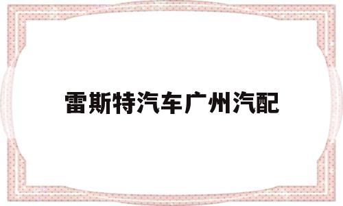 雷斯特汽车广州汽配(广州啊雷斯提汽配有限公司)