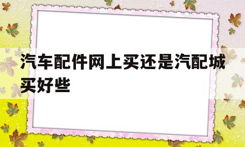 汽车配件网上买还是汽配城买好些(汽车配件网上买还是汽配城买好些呢)