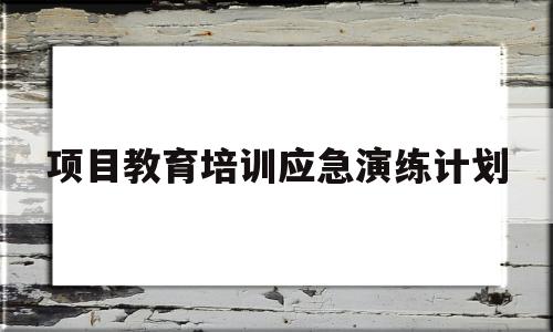 项目教育培训应急演练计划(项目教育培训应急演练计划方案)