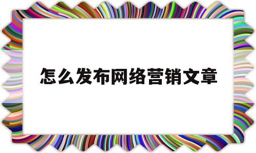 怎么发布网络营销文章(网络营销信息发布的注意事项)