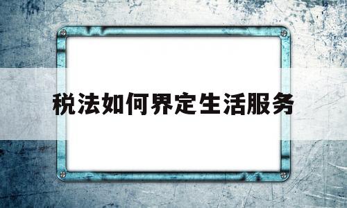 税法如何界定生活服务(增值税征收范围“生活服务”内容)