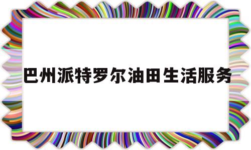 巴州派特罗尔油田生活服务(巴州派特罗尔石油钻井技术服务有限公司)