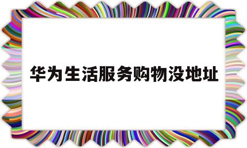 华为生活服务购物没地址(华为手机上的生活服务是干什么用的)