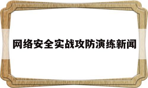 网络安全实战攻防演练新闻(网络安全实战攻防演练新闻报道稿)