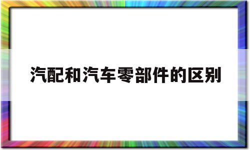 汽配和汽车零部件的区别(汽车配件和汽车零部件区别)