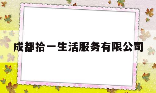 成都拾一生活服务有限公司(成都拾一生活服务有限公司怎么样)