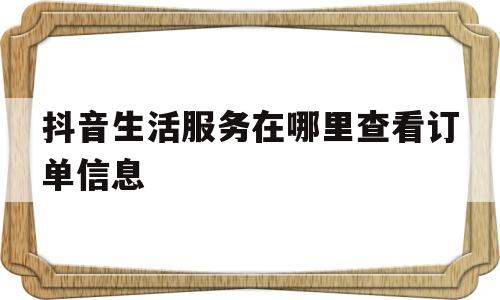 抖音生活服务在哪里查看订单信息的简单介绍