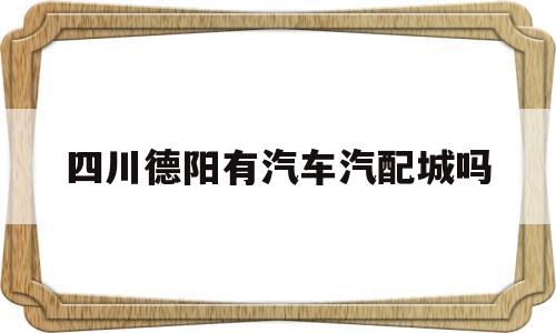 四川德阳有汽车汽配城吗(四川德阳有汽车汽配城吗在哪里)