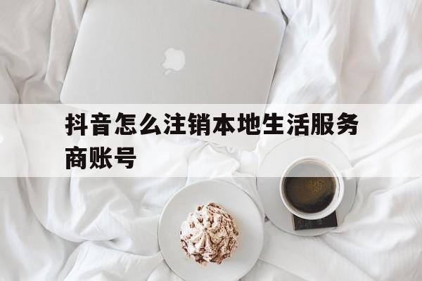 抖音怎么注销本地生活服务商账号(抖音怎么注销本地生活服务商账号呢)