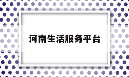 河南生活服务平台(河南本地生活服务中心)